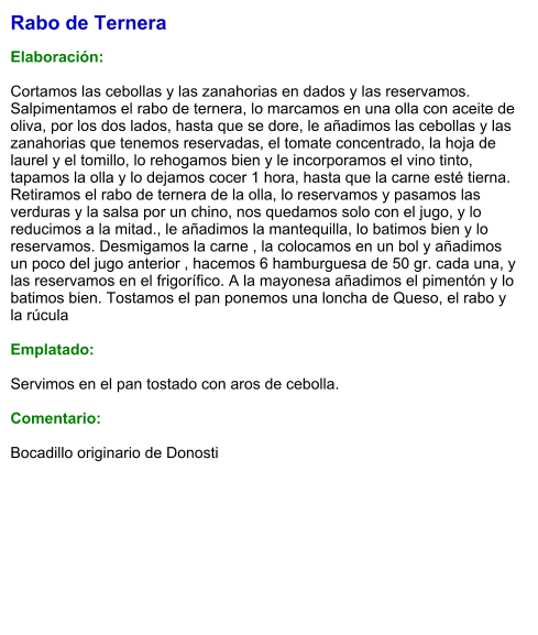 Rabo de Ternera  Elaboración:  Cortamos las cebollas y las zanahorias en dados y las reservamos.  Salpimentamos el rabo de ternera, lo marcamos en una olla con aceite de  oliva, por los dos lados, hasta que se dore, le añadimos las cebollas y las  zanahorias que tenemos reservadas, el tomate concentrado, la hoja de  laurel y el tomillo, lo rehogamos bien y le incorporamos el vino tinto,  tapamos la olla y lo dejamos cocer 1 hora, hasta que la carne esté tierna. Retiramos el rabo de ternera de la olla, lo reservamos y pasamos las  verduras y la salsa por un chino, nos quedamos solo con el jugo, y lo  reducimos a la mitad., le añadimos la mantequilla, lo batimos bien y lo  reservamos. Desmigamos la carne , la colocamos en un bol y añadimos  un poco del jugo anterior , hacemos 6 hamburguesa de 50 gr. cada una, y  las reservamos en el frigorífico. A la mayonesa añadimos el pimentón y lo  batimos bien. Tostamos el pan ponemos una loncha de Queso, el rabo y  la rúcula    Emplatado:  Servimos en el pan tostado con aros de cebolla.  Comentario:  Bocadillo originario de Donosti