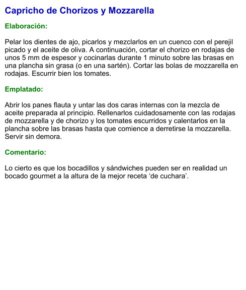 Capricho de Chorizos y Mozzarella  Elaboración:  Pelar los dientes de ajo, picarlos y mezclarlos en un cuenco con el perejil picado y el aceite de oliva. A continuación, cortar el chorizo en rodajas de unos 5 mm de espesor y cocinarlas durante 1 minuto sobre las brasas en una plancha sin grasa (o en una sartén). Cortar las bolas de mozzarella en rodajas. Escurrir bien los tomates.  Emplatado:  Abrir los panes flauta y untar las dos caras internas con la mezcla de aceite preparada al principio. Rellenarlos cuidadosamente con las rodajas de mozzarella y de chorizo y los tomates escurridos y calentarlos en la plancha sobre las brasas hasta que comience a derretirse la mozzarella. Servir sin demora.  Comentario:  Lo cierto es que los bocadillos y sándwiches pueden ser en realidad un bocado gourmet a la altura de la mejor receta ‘de cuchara’.