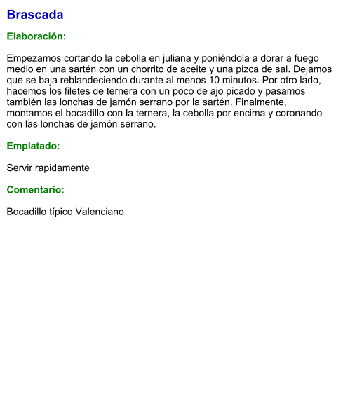 Brascada  Elaboración:  Empezamos cortando la cebolla en juliana y poniéndola a dorar a fuego medio en una sartén con un chorrito de aceite y una pizca de sal. Dejamos que se baja reblandeciendo durante al menos 10 minutos. Por otro lado, hacemos los filetes de ternera con un poco de ajo picado y pasamos también las lonchas de jamón serrano por la sartén. Finalmente, montamos el bocadillo con la ternera, la cebolla por encima y coronando con las lonchas de jamón serrano.  Emplatado:  Servir rapidamente  Comentario:  Bocadillo típico Valenciano