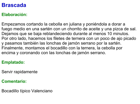 Brascada  Elaboración:  Empezamos cortando la cebolla en juliana y poniéndola a dorar a fuego medio en una sartén con un chorrito de aceite y una pizca de sal. Dejamos que se baja reblandeciendo durante al menos 10 minutos. Por otro lado, hacemos los filetes de ternera con un poco de ajo picado y pasamos también las lonchas de jamón serrano por la sartén. Finalmente, montamos el bocadillo con la ternera, la cebolla por encima y coronando con las lonchas de jamón serrano.  Emplatado:  Servir rapidamente  Comentario:  Bocadillo típico Valenciano