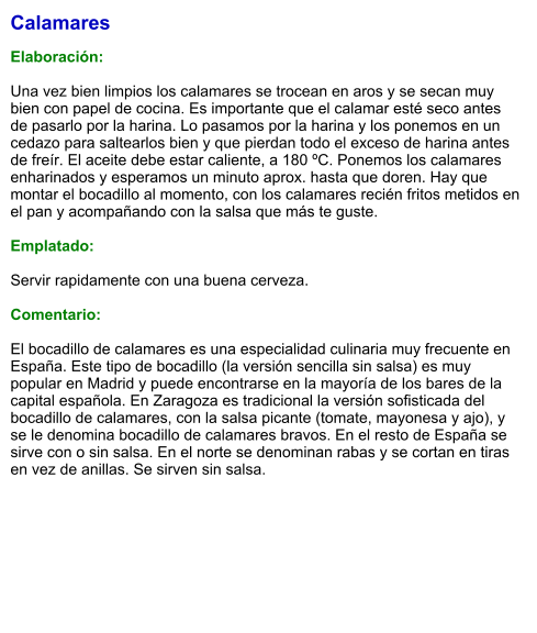 Calamares  Elaboración:  Una vez bien limpios los calamares se trocean en aros y se secan muy bien con papel de cocina. Es importante que el calamar esté seco antes de pasarlo por la harina. Lo pasamos por la harina y los ponemos en un cedazo para saltearlos bien y que pierdan todo el exceso de harina antes de freír. El aceite debe estar caliente, a 180 ºC. Ponemos los calamares enharinados y esperamos un minuto aprox. hasta que doren. Hay que montar el bocadillo al momento, con los calamares recién fritos metidos en el pan y acompañando con la salsa que más te guste.  Emplatado:  Servir rapidamente con una buena cerveza.  Comentario:  El bocadillo de calamares es una especialidad culinaria muy frecuente en España. Este tipo de bocadillo (la versión sencilla sin salsa) es muy popular en Madrid y puede encontrarse en la mayoría de los bares de la capital española. En Zaragoza es tradicional la versión sofisticada del bocadillo de calamares, con la salsa picante (tomate, mayonesa y ajo), y se le denomina bocadillo de calamares bravos. En el resto de España se sirve con o sin salsa. En el norte se denominan rabas y se cortan en tiras en vez de anillas. Se sirven sin salsa.