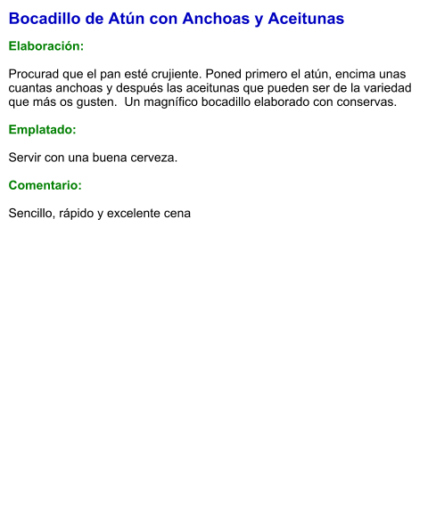 Bocadillo de Atún con Anchoas y Aceitunas  Elaboración:  Procurad que el pan esté crujiente. Poned primero el atún, encima unas cuantas anchoas y después las aceitunas que pueden ser de la variedad que más os gusten.  Un magnífico bocadillo elaborado con conservas.  Emplatado:  Servir con una buena cerveza.  Comentario:  Sencillo, rápido y excelente cena