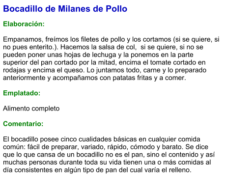Bocadillo de Milanes de Pollo  Elaboración:  Empanamos, freímos los filetes de pollo y los cortamos (si se quiere, si no pues enterito.). Hacemos la salsa de col,  si se quiere, si no se pueden poner unas hojas de lechuga y la ponemos en la parte superior del pan cortado por la mitad, encima el tomate cortado en rodajas y encima el queso. Lo juntamos todo, carne y lo preparado anteriormente y acompañamos con patatas fritas y a comer.   Emplatado:  Alimento completo  Comentario:  El bocadillo posee cinco cualidades básicas en cualquier comida común: fácil de preparar, variado, rápido, cómodo y barato. Se dice que lo que cansa de un bocadillo no es el pan, sino el contenido y así muchas personas durante toda su vida tienen una o más comidas al día consistentes en algún tipo de pan del cual varía el relleno.