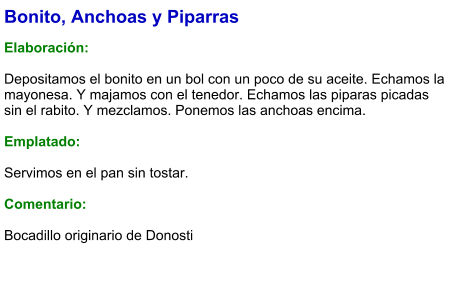 Bonito, Anchoas y Piparras  Elaboración:  Depositamos el bonito en un bol con un poco de su aceite. Echamos la mayonesa. Y majamos con el tenedor. Echamos las piparas picadas sin el rabito. Y mezclamos. Ponemos las anchoas encima.  Emplatado:  Servimos en el pan sin tostar.  Comentario:  Bocadillo originario de Donosti