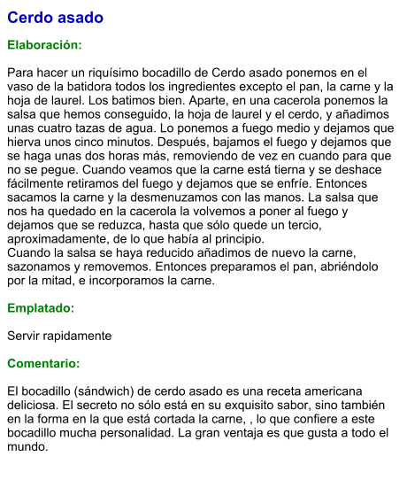 Cerdo asado  Elaboración:  Para hacer un riquísimo bocadillo de Cerdo asado ponemos en el vaso de la batidora todos los ingredientes excepto el pan, la carne y la hoja de laurel. Los batimos bien. Aparte, en una cacerola ponemos la salsa que hemos conseguido, la hoja de laurel y el cerdo, y añadimos unas cuatro tazas de agua. Lo ponemos a fuego medio y dejamos que hierva unos cinco minutos. Después, bajamos el fuego y dejamos que se haga unas dos horas más, removiendo de vez en cuando para que no se pegue. Cuando veamos que la carne está tierna y se deshace fácilmente retiramos del fuego y dejamos que se enfríe. Entonces sacamos la carne y la desmenuzamos con las manos. La salsa que nos ha quedado en la cacerola la volvemos a poner al fuego y dejamos que se reduzca, hasta que sólo quede un tercio, aproximadamente, de lo que había al principio. Cuando la salsa se haya reducido añadimos de nuevo la carne, sazonamos y removemos. Entonces preparamos el pan, abriéndolo por la mitad, e incorporamos la carne.  Emplatado:  Servir rapidamente  Comentario:  El bocadillo (sándwich) de cerdo asado es una receta americana deliciosa. El secreto no sólo está en su exquisito sabor, sino también en la forma en la que está cortada la carne, , lo que confiere a este bocadillo mucha personalidad. La gran ventaja es que gusta a todo el mundo.