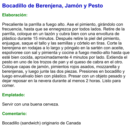 Bocadillo de Berenjena, Jamón y Pesto  Elaboración:  Precaliente la parrilla a fuego alto. Ase el pimiento, girándolo con frecuencia, hasta que se ennegrezca por todos lados. Retire de la parrilla, coloque en un tazón y cubra bien con una envoltura de plástico durante 15 minutos. Después retire la piel del pimiento, enjuague, saque el tallo y las semillas y córtelo en tiras. Corte la berenjena en rodajas a lo largo y póngalo en la sartén con aceite, espolvoree con sal y pimienta y cocine a fuego medio-alto hasta que esté bien cocida, aproximadamente 4 minutos por lado. Extienda el pesto en uno de los trozos de pan y el queso de cabra en el otro. Coloque capas de jamón, pimientos rojos asados, mozzarella y berenjenas, y luego junte las dos piezas. Presiones en bocadillo y luego envuélvalo bien con plástico. Presar con un objeto pesado y dejar reposar en la nevera durante al menos 2 horas. Listo para comer.  Emplatado:  Servir con una buena cerveza.  Comentario:  Bocadillo (sandwich) originario de Canada