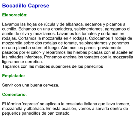Bocadillo Caprese  Elaboración:  Lavamos las hojas de rúcula y de albahaca, secamos y picamos a cuchillo. Echamos en una ensaladera, salpimentamos, agregamos el aceite de oliva y mezclamos. Lavamos los tomates y cortamos en rodajas. Cortamos la mozzarella en 4 rodajas. Colocamos 1 rodaja de mozzarella sobre dos rodajas de tomate, salpimentamos y ponemos en una plancha sobre el fuego. Abrimos los panes -previamente pasados por el calor- y repartimos las hierbas picadas con el aceite en las mitades inferiores. Ponemos encima los tomates con la mozzarella ligeramente derretida. Tapamos con las mitades superiores de los panecillos  Emplatado:  Servir con una buena cerveza.  Comentario:  El término 'caprese' se aplica a la ensalada italiana que lleva tomate, mozzarella y albahaca. En esta ocasión, vamos a servirla dentro de pequeños panecillos de pan tostado.