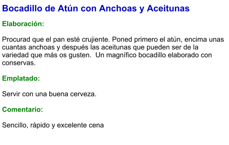 Bocadillo de Atún con Anchoas y Aceitunas  Elaboración:  Procurad que el pan esté crujiente. Poned primero el atún, encima unas cuantas anchoas y después las aceitunas que pueden ser de la variedad que más os gusten.  Un magnífico bocadillo elaborado con conservas.  Emplatado:  Servir con una buena cerveza.  Comentario:  Sencillo, rápido y excelente cena