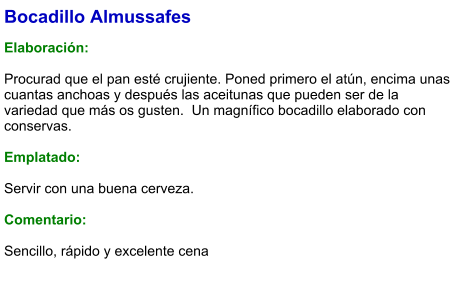 Bocadillo Almussafes  Elaboración:  Procurad que el pan esté crujiente. Poned primero el atún, encima unas cuantas anchoas y después las aceitunas que pueden ser de la variedad que más os gusten.  Un magnífico bocadillo elaborado con conservas.  Emplatado:  Servir con una buena cerveza.  Comentario:  Sencillo, rápido y excelente cena