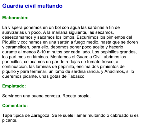 Guardia civil multando  Elaboración:  La víspera ponemos en un bol con agua las sardinas a fin de suavizarlas un poco. A la mañana siguiente, las secamos, desescamamos y sacamos los lomos. Escurrimos los pimientos del Piquillo y cocinamos en una sartén a fuego medio, hasta que se doren y caramelicen, para ello, debemos poner poco aceite y hacerlo durante al menos 8-10 minutos por cada lado. Los pepinillos grandes, los partimos en láminas. Montamos el Guardia Civil: abrimos los panecillos, colocamos un par de rodajas de tomate fresco, a continuación, las láminas de pepinillo, encima dos pimientos del piquillo y para terminar, un lomo de sardina rancia. y Añadimos, si lo queremos picante, unas gotas de Tabasco  Emplatado:  Servir con una buena cerveza. Receta propia.  Comentario:  Tapa típica de Zaragoza. Se le suele llamar multando o cabreado si es picante.