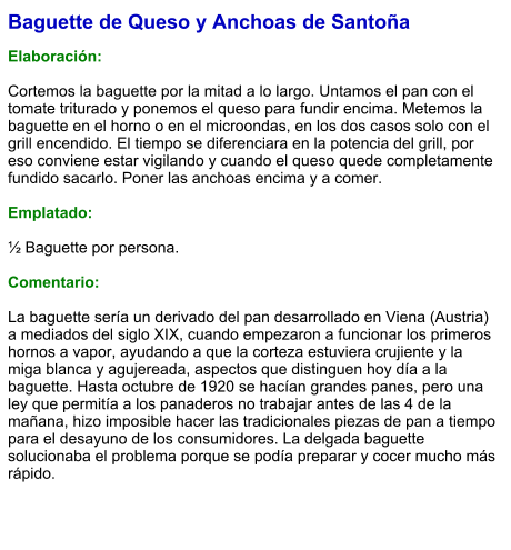 Baguette de Queso y Anchoas de Santoña  Elaboración:  Cortemos la baguette por la mitad a lo largo. Untamos el pan con el tomate triturado y ponemos el queso para fundir encima. Metemos la baguette en el horno o en el microondas, en los dos casos solo con el grill encendido. El tiempo se diferenciara en la potencia del grill, por eso conviene estar vigilando y cuando el queso quede completamente fundido sacarlo. Poner las anchoas encima y a comer.  Emplatado:  ½ Baguette por persona.  Comentario:  La baguette sería un derivado del pan desarrollado en Viena (Austria) a mediados del siglo XIX, cuando empezaron a funcionar los primeros hornos a vapor, ayudando a que la corteza estuviera crujiente y la miga blanca y agujereada, aspectos que distinguen hoy día a la baguette. Hasta octubre de 1920 se hacían grandes panes, pero una ley que permitía a los panaderos no trabajar antes de las 4 de la mañana, hizo imposible hacer las tradicionales piezas de pan a tiempo para el desayuno de los consumidores. La delgada baguette solucionaba el problema porque se podía preparar y cocer mucho más rápido.