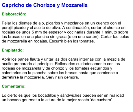 Capricho de Chorizos y Mozzarella  Elaboración:  Pelar los dientes de ajo, picarlos y mezclarlos en un cuenco con el perejil picado y el aceite de oliva. A continuación, cortar el chorizo en rodajas de unos 5 mm de espesor y cocinarlas durante 1 minuto sobre las brasas en una plancha sin grasa (o en una sartén). Cortar las bolas de mozzarella en rodajas. Escurrir bien los tomates.  Emplatado:  Abrir los panes flauta y untar las dos caras internas con la mezcla de aceite preparada al principio. Rellenarlos cuidadosamente con las rodajas de mozzarella y de chorizo y los tomates escurridos y calentarlos en la plancha sobre las brasas hasta que comience a derretirse la mozzarella. Servir sin demora.  Comentario:  Lo cierto es que los bocadillos y sándwiches pueden ser en realidad un bocado gourmet a la altura de la mejor receta ‘de cuchara’.