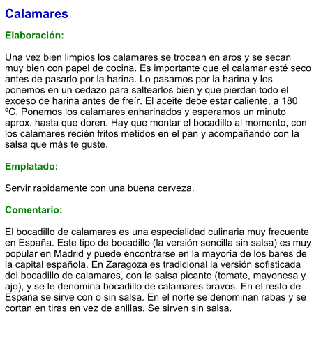 Calamares  Elaboración:  Una vez bien limpios los calamares se trocean en aros y se secan muy bien con papel de cocina. Es importante que el calamar esté seco antes de pasarlo por la harina. Lo pasamos por la harina y los ponemos en un cedazo para saltearlos bien y que pierdan todo el exceso de harina antes de freír. El aceite debe estar caliente, a 180 ºC. Ponemos los calamares enharinados y esperamos un minuto aprox. hasta que doren. Hay que montar el bocadillo al momento, con los calamares recién fritos metidos en el pan y acompañando con la salsa que más te guste.  Emplatado:  Servir rapidamente con una buena cerveza.  Comentario:  El bocadillo de calamares es una especialidad culinaria muy frecuente en España. Este tipo de bocadillo (la versión sencilla sin salsa) es muy popular en Madrid y puede encontrarse en la mayoría de los bares de la capital española. En Zaragoza es tradicional la versión sofisticada del bocadillo de calamares, con la salsa picante (tomate, mayonesa y ajo), y se le denomina bocadillo de calamares bravos. En el resto de España se sirve con o sin salsa. En el norte se denominan rabas y se cortan en tiras en vez de anillas. Se sirven sin salsa.