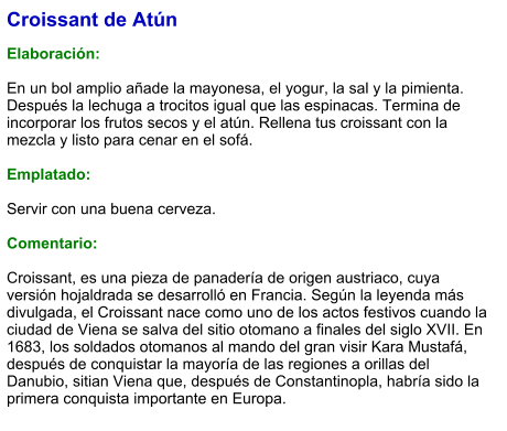 Croissant de Atún  Elaboración:  En un bol amplio añade la mayonesa, el yogur, la sal y la pimienta. Después la lechuga a trocitos igual que las espinacas. Termina de incorporar los frutos secos y el atún. Rellena tus croissant con la mezcla y listo para cenar en el sofá.  Emplatado:  Servir con una buena cerveza.  Comentario:  Croissant, es una pieza de panadería de origen austriaco, cuya versión hojaldrada se desarrolló en Francia. Según la leyenda más divulgada, el Croissant nace como uno de los actos festivos cuando la ciudad de Viena se salva del sitio otomano a finales del siglo XVII. En 1683, los soldados otomanos al mando del gran visir Kara Mustafá, después de conquistar la mayoría de las regiones a orillas del Danubio, sitian Viena que, después de Constantinopla, habría sido la primera conquista importante en Europa.