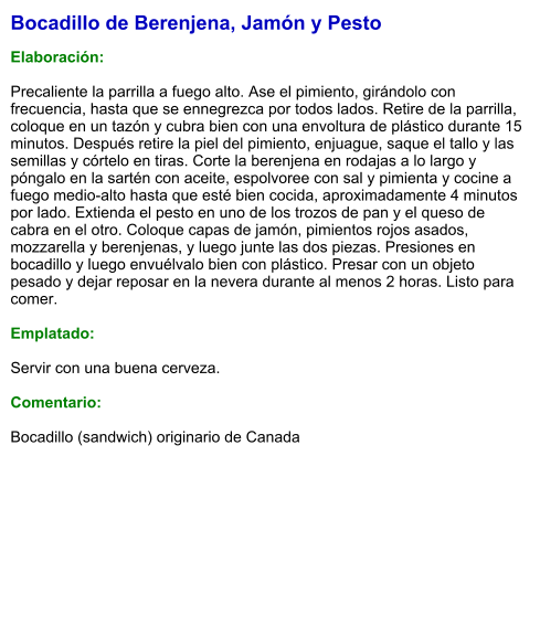 Bocadillo de Berenjena, Jamón y Pesto  Elaboración:  Precaliente la parrilla a fuego alto. Ase el pimiento, girándolo con frecuencia, hasta que se ennegrezca por todos lados. Retire de la parrilla, coloque en un tazón y cubra bien con una envoltura de plástico durante 15 minutos. Después retire la piel del pimiento, enjuague, saque el tallo y las semillas y córtelo en tiras. Corte la berenjena en rodajas a lo largo y póngalo en la sartén con aceite, espolvoree con sal y pimienta y cocine a fuego medio-alto hasta que esté bien cocida, aproximadamente 4 minutos por lado. Extienda el pesto en uno de los trozos de pan y el queso de cabra en el otro. Coloque capas de jamón, pimientos rojos asados, mozzarella y berenjenas, y luego junte las dos piezas. Presiones en bocadillo y luego envuélvalo bien con plástico. Presar con un objeto pesado y dejar reposar en la nevera durante al menos 2 horas. Listo para comer.  Emplatado:  Servir con una buena cerveza.  Comentario:  Bocadillo (sandwich) originario de Canada