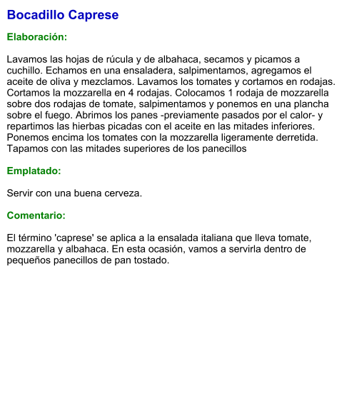 Bocadillo Caprese  Elaboración:  Lavamos las hojas de rúcula y de albahaca, secamos y picamos a cuchillo. Echamos en una ensaladera, salpimentamos, agregamos el aceite de oliva y mezclamos. Lavamos los tomates y cortamos en rodajas. Cortamos la mozzarella en 4 rodajas. Colocamos 1 rodaja de mozzarella sobre dos rodajas de tomate, salpimentamos y ponemos en una plancha sobre el fuego. Abrimos los panes -previamente pasados por el calor- y repartimos las hierbas picadas con el aceite en las mitades inferiores. Ponemos encima los tomates con la mozzarella ligeramente derretida. Tapamos con las mitades superiores de los panecillos  Emplatado:  Servir con una buena cerveza.  Comentario:  El término 'caprese' se aplica a la ensalada italiana que lleva tomate, mozzarella y albahaca. En esta ocasión, vamos a servirla dentro de pequeños panecillos de pan tostado.