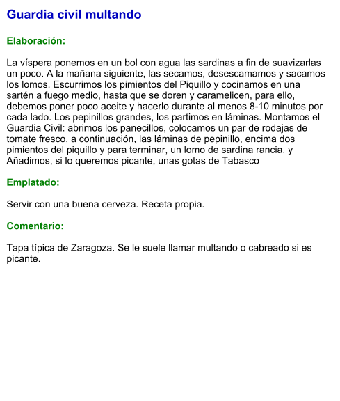 Guardia civil multando  Elaboración:  La víspera ponemos en un bol con agua las sardinas a fin de suavizarlas un poco. A la mañana siguiente, las secamos, desescamamos y sacamos los lomos. Escurrimos los pimientos del Piquillo y cocinamos en una sartén a fuego medio, hasta que se doren y caramelicen, para ello, debemos poner poco aceite y hacerlo durante al menos 8-10 minutos por cada lado. Los pepinillos grandes, los partimos en láminas. Montamos el Guardia Civil: abrimos los panecillos, colocamos un par de rodajas de tomate fresco, a continuación, las láminas de pepinillo, encima dos pimientos del piquillo y para terminar, un lomo de sardina rancia. y Añadimos, si lo queremos picante, unas gotas de Tabasco  Emplatado:  Servir con una buena cerveza. Receta propia.  Comentario:  Tapa típica de Zaragoza. Se le suele llamar multando o cabreado si es picante.