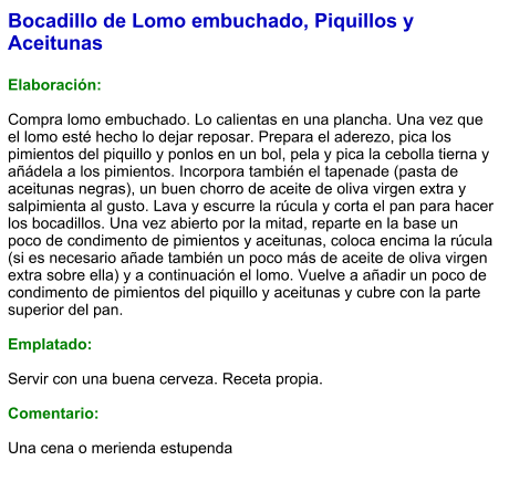 Bocadillo de Lomo embuchado, Piquillos y Aceitunas  Elaboración:  Compra lomo embuchado. Lo calientas en una plancha. Una vez que el lomo esté hecho lo dejar reposar. Prepara el aderezo, pica los pimientos del piquillo y ponlos en un bol, pela y pica la cebolla tierna y añádela a los pimientos. Incorpora también el tapenade (pasta de aceitunas negras), un buen chorro de aceite de oliva virgen extra y salpimienta al gusto. Lava y escurre la rúcula y corta el pan para hacer los bocadillos. Una vez abierto por la mitad, reparte en la base un poco de condimento de pimientos y aceitunas, coloca encima la rúcula (si es necesario añade también un poco más de aceite de oliva virgen extra sobre ella) y a continuación el lomo. Vuelve a añadir un poco de condimento de pimientos del piquillo y aceitunas y cubre con la parte superior del pan.  Emplatado:  Servir con una buena cerveza. Receta propia.  Comentario:  Una cena o merienda estupenda