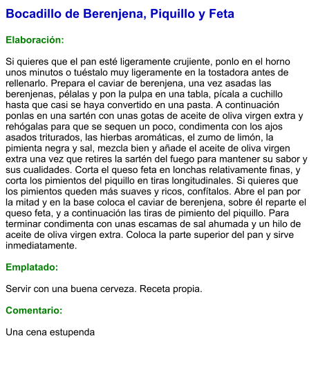 Bocadillo de Berenjena, Piquillo y Feta  Elaboración:  Si quieres que el pan esté ligeramente crujiente, ponlo en el horno unos minutos o tuéstalo muy ligeramente en la tostadora antes de rellenarlo. Prepara el caviar de berenjena, una vez asadas las berenjenas, pélalas y pon la pulpa en una tabla, pícala a cuchillo hasta que casi se haya convertido en una pasta. A continuación ponlas en una sartén con unas gotas de aceite de oliva virgen extra y rehógalas para que se sequen un poco, condimenta con los ajos asados triturados, las hierbas aromáticas, el zumo de limón, la pimienta negra y sal, mezcla bien y añade el aceite de oliva virgen extra una vez que retires la sartén del fuego para mantener su sabor y sus cualidades. Corta el queso feta en lonchas relativamente finas, y corta los pimientos del piquillo en tiras longitudinales. Si quieres que los pimientos queden más suaves y ricos, confítalos. Abre el pan por la mitad y en la base coloca el caviar de berenjena, sobre él reparte el queso feta, y a continuación las tiras de pimiento del piquillo. Para terminar condimenta con unas escamas de sal ahumada y un hilo de aceite de oliva virgen extra. Coloca la parte superior del pan y sirve inmediatamente.  Emplatado:  Servir con una buena cerveza. Receta propia.  Comentario:  Una cena estupenda