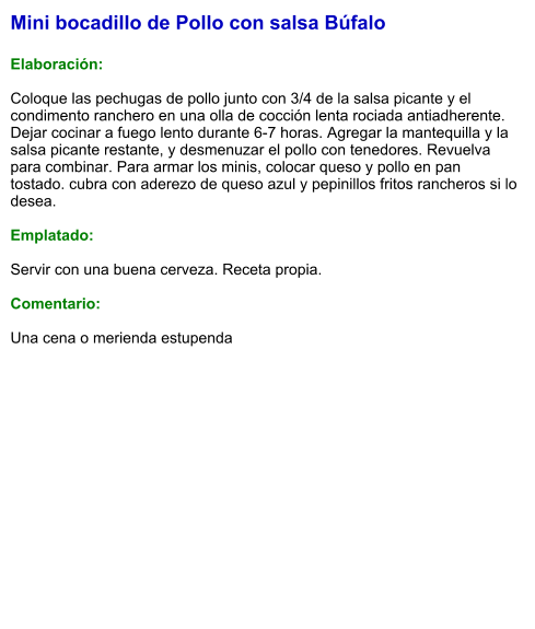 Mini bocadillo de Pollo con salsa Búfalo  Elaboración:  Coloque las pechugas de pollo junto con 3/4 de la salsa picante y el condimento ranchero en una olla de cocción lenta rociada antiadherente. Dejar cocinar a fuego lento durante 6-7 horas. Agregar la mantequilla y la salsa picante restante, y desmenuzar el pollo con tenedores. Revuelva para combinar. Para armar los minis, colocar queso y pollo en pan tostado. cubra con aderezo de queso azul y pepinillos fritos rancheros si lo desea.  Emplatado:  Servir con una buena cerveza. Receta propia.  Comentario:  Una cena o merienda estupenda