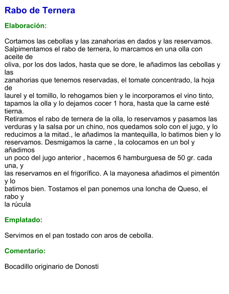 Rabo de Ternera  Elaboración:  Cortamos las cebollas y las zanahorias en dados y las reservamos.  Salpimentamos el rabo de ternera, lo marcamos en una olla con aceite de  oliva, por los dos lados, hasta que se dore, le añadimos las cebollas y las  zanahorias que tenemos reservadas, el tomate concentrado, la hoja de  laurel y el tomillo, lo rehogamos bien y le incorporamos el vino tinto,  tapamos la olla y lo dejamos cocer 1 hora, hasta que la carne esté tierna. Retiramos el rabo de ternera de la olla, lo reservamos y pasamos las  verduras y la salsa por un chino, nos quedamos solo con el jugo, y lo  reducimos a la mitad., le añadimos la mantequilla, lo batimos bien y lo  reservamos. Desmigamos la carne , la colocamos en un bol y añadimos  un poco del jugo anterior , hacemos 6 hamburguesa de 50 gr. cada una, y  las reservamos en el frigorífico. A la mayonesa añadimos el pimentón y lo  batimos bien. Tostamos el pan ponemos una loncha de Queso, el rabo y  la rúcula    Emplatado:  Servimos en el pan tostado con aros de cebolla.  Comentario:  Bocadillo originario de Donosti