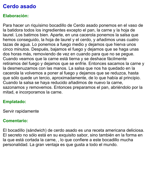 Cerdo asado  Elaboración:  Para hacer un riquísimo bocadillo de Cerdo asado ponemos en el vaso de la batidora todos los ingredientes excepto el pan, la carne y la hoja de laurel. Los batimos bien. Aparte, en una cacerola ponemos la salsa que hemos conseguido, la hoja de laurel y el cerdo, y añadimos unas cuatro tazas de agua. Lo ponemos a fuego medio y dejamos que hierva unos cinco minutos. Después, bajamos el fuego y dejamos que se haga unas dos horas más, removiendo de vez en cuando para que no se pegue. Cuando veamos que la carne está tierna y se deshace fácilmente retiramos del fuego y dejamos que se enfríe. Entonces sacamos la carne y la desmenuzamos con las manos. La salsa que nos ha quedado en la cacerola la volvemos a poner al fuego y dejamos que se reduzca, hasta que sólo quede un tercio, aproximadamente, de lo que había al principio. Cuando la salsa se haya reducido añadimos de nuevo la carne, sazonamos y removemos. Entonces preparamos el pan, abriéndolo por la mitad, e incorporamos la carne.  Emplatado:  Servir rapidamente  Comentario:  El bocadillo (sándwich) de cerdo asado es una receta americana deliciosa. El secreto no sólo está en su exquisito sabor, sino también en la forma en la que está cortada la carne, , lo que confiere a este bocadillo mucha personalidad. La gran ventaja es que gusta a todo el mundo.