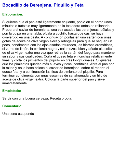 Bocadillo de Berenjena, Piquillo y Feta  Elaboración:  Si quieres que el pan esté ligeramente crujiente, ponlo en el horno unos minutos o tuéstalo muy ligeramente en la tostadora antes de rellenarlo. Prepara el caviar de berenjena, una vez asadas las berenjenas, pélalas y pon la pulpa en una tabla, pícala a cuchillo hasta que casi se haya convertido en una pasta. A continuación ponlas en una sartén con unas gotas de aceite de oliva virgen extra y rehógalas para que se sequen un poco, condimenta con los ajos asados triturados, las hierbas aromáticas, el zumo de limón, la pimienta negra y sal, mezcla bien y añade el aceite de oliva virgen extra una vez que retires la sartén del fuego para mantener su sabor y sus cualidades. Corta el queso feta en lonchas relativamente finas, y corta los pimientos del piquillo en tiras longitudinales. Si quieres que los pimientos queden más suaves y ricos, confítalos. Abre el pan por la mitad y en la base coloca el caviar de berenjena, sobre él reparte el queso feta, y a continuación las tiras de pimiento del piquillo. Para terminar condimenta con unas escamas de sal ahumada y un hilo de aceite de oliva virgen extra. Coloca la parte superior del pan y sirve inmediatamente.  Emplatado:  Servir con una buena cerveza. Receta propia.  Comentario:  Una cena estupenda