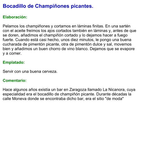 Bocadillo de Champiñones picantes.  Elaboración:  Pelamos los champiñones y cortamos en láminas finitas. En una sartén con el aceite freímos los ajos cortados también en láminas y, antes de que se doren, añadimos el champiñón cortado y lo dejamos hacer a fuego fuerte. Cuando está casi hecho, unos diez minutos, le pongo una buena cucharada de pimentón picante, otra de pimentón dulce y sal, movemos bien y añadimos un buen chorro de vino blanco. Dejamos que se evapore y a comer.  Emplatado:  Servir con una buena cerveza.   Comentario:  Hace algunos años existía un bar en Zaragoza llamado La Nicanora, cuya especialidad era el bocadillo de champiñón picante. Durante décadas la calle Moneva donde se encontraba dicho bar, era el sitio "de moda"