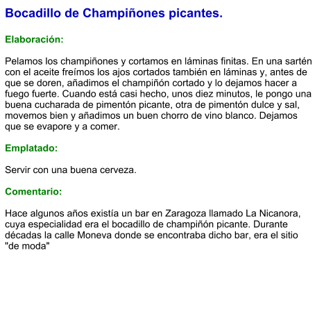 Bocadillo de Champiñones picantes.  Elaboración:  Pelamos los champiñones y cortamos en láminas finitas. En una sartén con el aceite freímos los ajos cortados también en láminas y, antes de que se doren, añadimos el champiñón cortado y lo dejamos hacer a fuego fuerte. Cuando está casi hecho, unos diez minutos, le pongo una buena cucharada de pimentón picante, otra de pimentón dulce y sal, movemos bien y añadimos un buen chorro de vino blanco. Dejamos que se evapore y a comer.  Emplatado:  Servir con una buena cerveza.   Comentario:  Hace algunos años existía un bar en Zaragoza llamado La Nicanora, cuya especialidad era el bocadillo de champiñón picante. Durante décadas la calle Moneva donde se encontraba dicho bar, era el sitio "de moda"