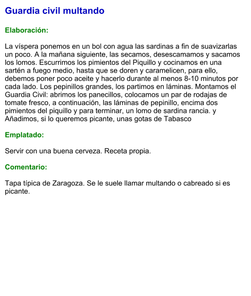 Guardia civil multando  Elaboración:  La víspera ponemos en un bol con agua las sardinas a fin de suavizarlas un poco. A la mañana siguiente, las secamos, desescamamos y sacamos los lomos. Escurrimos los pimientos del Piquillo y cocinamos en una sartén a fuego medio, hasta que se doren y caramelicen, para ello, debemos poner poco aceite y hacerlo durante al menos 8-10 minutos por cada lado. Los pepinillos grandes, los partimos en láminas. Montamos el Guardia Civil: abrimos los panecillos, colocamos un par de rodajas de tomate fresco, a continuación, las láminas de pepinillo, encima dos pimientos del piquillo y para terminar, un lomo de sardina rancia. y Añadimos, si lo queremos picante, unas gotas de Tabasco  Emplatado:  Servir con una buena cerveza. Receta propia.  Comentario:  Tapa típica de Zaragoza. Se le suele llamar multando o cabreado si es picante.