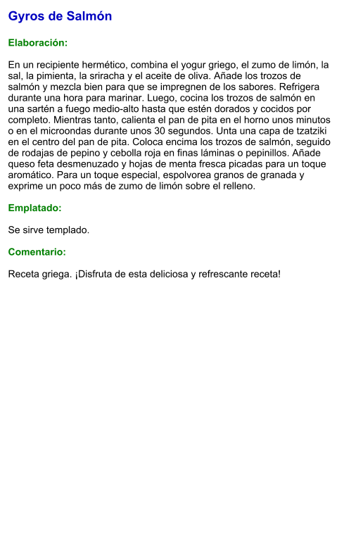Gyros de Salmón  Elaboración:  En un recipiente hermético, combina el yogur griego, el zumo de limón, la sal, la pimienta, la sriracha y el aceite de oliva. Añade los trozos de salmón y mezcla bien para que se impregnen de los sabores. Refrigera durante una hora para marinar. Luego, cocina los trozos de salmón en una sartén a fuego medio-alto hasta que estén dorados y cocidos por completo. Mientras tanto, calienta el pan de pita en el horno unos minutos o en el microondas durante unos 30 segundos. Unta una capa de tzatziki en el centro del pan de pita. Coloca encima los trozos de salmón, seguido de rodajas de pepino y cebolla roja en finas láminas o pepinillos. Añade queso feta desmenuzado y hojas de menta fresca picadas para un toque aromático. Para un toque especial, espolvorea granos de granada y exprime un poco más de zumo de limón sobre el relleno.  Emplatado:  Se sirve templado.   Comentario:  Receta griega. ¡Disfruta de esta deliciosa y refrescante receta!