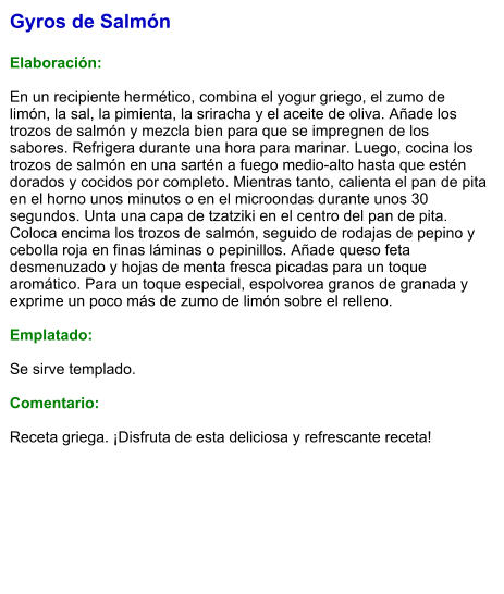 Gyros de Salmón  Elaboración:  En un recipiente hermético, combina el yogur griego, el zumo de limón, la sal, la pimienta, la sriracha y el aceite de oliva. Añade los trozos de salmón y mezcla bien para que se impregnen de los sabores. Refrigera durante una hora para marinar. Luego, cocina los trozos de salmón en una sartén a fuego medio-alto hasta que estén dorados y cocidos por completo. Mientras tanto, calienta el pan de pita en el horno unos minutos o en el microondas durante unos 30 segundos. Unta una capa de tzatziki en el centro del pan de pita. Coloca encima los trozos de salmón, seguido de rodajas de pepino y cebolla roja en finas láminas o pepinillos. Añade queso feta desmenuzado y hojas de menta fresca picadas para un toque aromático. Para un toque especial, espolvorea granos de granada y exprime un poco más de zumo de limón sobre el relleno.  Emplatado:  Se sirve templado.   Comentario:  Receta griega. ¡Disfruta de esta deliciosa y refrescante receta!