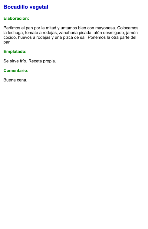 Bocadillo vegetal  Elaboración:  Partimos el pan por la mitad y untamos bien con mayonesa. Colocamos la lechuga, tomate a rodajas, zanahoria picada, atún desmigado, jamón cocido, huevos a rodajas y una pizca de sal. Ponemos la otra parte del pan  Emplatado:  Se sirve frío. Receta propia.  Comentario:  Buena cena.