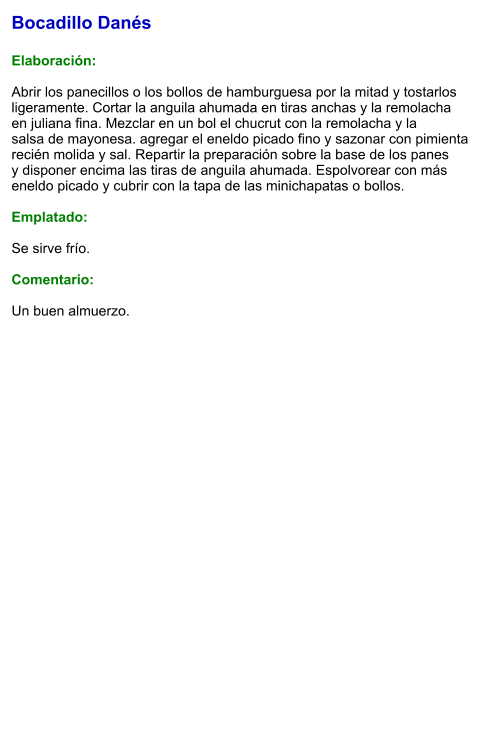 Bocadillo Danés  Elaboración:  Abrir los panecillos o los bollos de hamburguesa por la mitad y tostarlos ligeramente. Cortar la anguila ahumada en tiras anchas y la remolacha en juliana fina. Mezclar en un bol el chucrut con la remolacha y la salsa de mayonesa. agregar el eneldo picado fino y sazonar con pimienta recién molida y sal. Repartir la preparación sobre la base de los panes y disponer encima las tiras de anguila ahumada. Espolvorear con más eneldo picado y cubrir con la tapa de las minichapatas o bollos.  Emplatado:  Se sirve frío.   Comentario:  Un buen almuerzo.