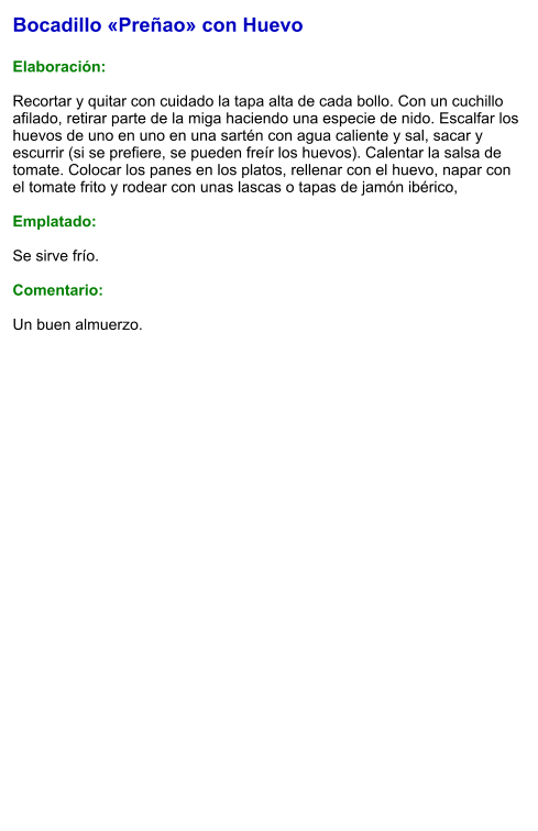 Bocadillo «Preñao» con Huevo  Elaboración:  Recortar y quitar con cuidado la tapa alta de cada bollo. Con un cuchillo afilado, retirar parte de la miga haciendo una especie de nido. Escalfar los huevos de uno en uno en una sartén con agua caliente y sal, sacar y escurrir (si se prefiere, se pueden freír los huevos). Calentar la salsa de tomate. Colocar los panes en los platos, rellenar con el huevo, napar con el tomate frito y rodear con unas lascas o tapas de jamón ibérico,  Emplatado:  Se sirve frío.   Comentario:  Un buen almuerzo.