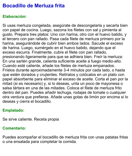Bocadillo de Merluza frita  Elaboración:  Si usas merluza congelada, asegúrate de descongelarla y secarla bien con papel de cocina. Luego, sazona los filetes con sal y pimienta al gusto. Prepara tres platos: Uno con harina, otro con el huevo batido, y el tercero con pan rallado. Pasa cada filete de merluza primero por la harina, asegurándote de cubrir bien ambos lados. Sacude el exceso de harina. Luego, sumérgelo en el huevo batido, dejando que el exceso escurra. Finalmente, cubre el filete con pan rallado, presionando ligeramente para que se adhiera bien. Freír la merluza: En una sartén grande, calienta suficiente aceite a fuego medio-alto. Cuando esté caliente, añade los filetes de merluza empanados. Fríelos durante aproximadamente 3-4 minutos por cada lado, o hasta que estén dorados y crujientes. Retíralos y colócalos en un plato con papel absorbente para eliminar el exceso de aceite. Corta el pan por la mitad (si es necesario) y, si lo deseas, unta un poco de mayonesa o salsa tártara en una de las mitades. Coloca el filete de merluza frito dentro del pan. Puedes añadir lechuga, rodajas de tomate o cualquier otra verdura que prefieras. Añade unas gotas de limón por encima si lo deseas y cierra el bocadillo.  Emplatado:  Se sirve caliente. Receta propia  Comentario:  Puedes acompañar el bocadillo de merluza frita con unas patatas fritas o una ensalada para completar la comida.
