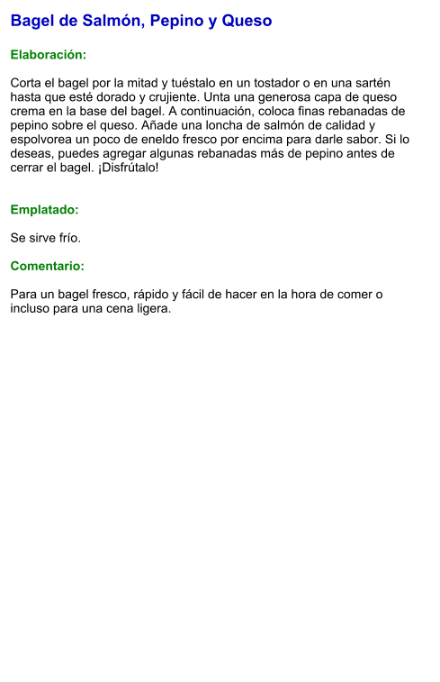 Bagel de Salmón, Pepino y Queso  Elaboración:  Corta el bagel por la mitad y tuéstalo en un tostador o en una sartén hasta que esté dorado y crujiente. Unta una generosa capa de queso crema en la base del bagel. A continuación, coloca finas rebanadas de pepino sobre el queso. Añade una loncha de salmón de calidad y espolvorea un poco de eneldo fresco por encima para darle sabor. Si lo deseas, puedes agregar algunas rebanadas más de pepino antes de cerrar el bagel. ¡Disfrútalo!   Emplatado:  Se sirve frío.   Comentario:  Para un bagel fresco, rápido y fácil de hacer en la hora de comer o incluso para una cena ligera.