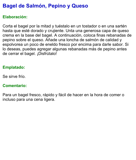 Bagel de Salmón, Pepino y Queso  Elaboración:  Corta el bagel por la mitad y tuéstalo en un tostador o en una sartén hasta que esté dorado y crujiente. Unta una generosa capa de queso crema en la base del bagel. A continuación, coloca finas rebanadas de pepino sobre el queso. Añade una loncha de salmón de calidad y espolvorea un poco de eneldo fresco por encima para darle sabor. Si lo deseas, puedes agregar algunas rebanadas más de pepino antes de cerrar el bagel. ¡Disfrútalo!   Emplatado:  Se sirve frío.   Comentario:  Para un bagel fresco, rápido y fácil de hacer en la hora de comer o incluso para una cena ligera.