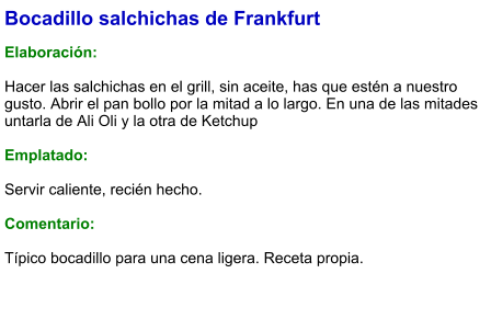 Bocadillo salchichas de Frankfurt  Elaboración:  Hacer las salchichas en el grill, sin aceite, has que estén a nuestro gusto. Abrir el pan bollo por la mitad a lo largo. En una de las mitades untarla de Ali Oli y la otra de Ketchup  Emplatado:  Servir caliente, recién hecho.  Comentario:  Típico bocadillo para una cena ligera. Receta propia.
