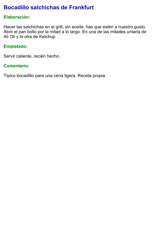 Bocadillo salchichas de Frankfurt  Elaboración:  Hacer las salchichas en el grill, sin aceite, has que estén a nuestro gusto. Abrir el pan bollo por la mitad a lo largo. En una de las mitades untarla de Ali Oli y la otra de Ketchup  Emplatado:  Servir caliente, recién hecho.  Comentario:  Típico bocadillo para una cena ligera. Receta propia.