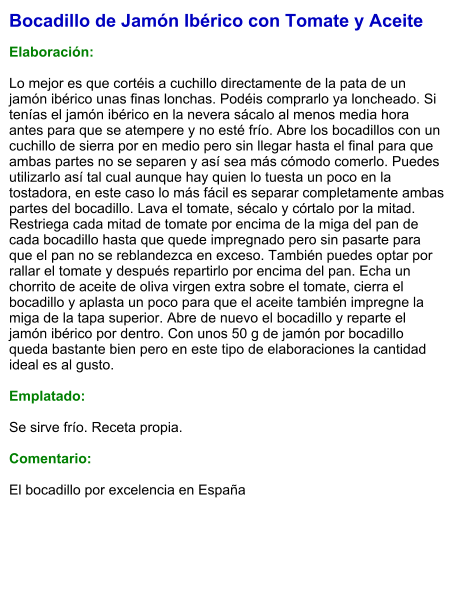 Bocadillo de Jamón Ibérico con Tomate y Aceite  Elaboración:  Lo mejor es que cortéis a cuchillo directamente de la pata de un jamón ibérico unas finas lonchas. Podéis comprarlo ya loncheado. Si tenías el jamón ibérico en la nevera sácalo al menos media hora antes para que se atempere y no esté frío. Abre los bocadillos con un cuchillo de sierra por en medio pero sin llegar hasta el final para que ambas partes no se separen y así sea más cómodo comerlo. Puedes utilizarlo así tal cual aunque hay quien lo tuesta un poco en la tostadora, en este caso lo más fácil es separar completamente ambas partes del bocadillo. Lava el tomate, sécalo y córtalo por la mitad. Restriega cada mitad de tomate por encima de la miga del pan de cada bocadillo hasta que quede impregnado pero sin pasarte para que el pan no se reblandezca en exceso. También puedes optar por rallar el tomate y después repartirlo por encima del pan. Echa un chorrito de aceite de oliva virgen extra sobre el tomate, cierra el bocadillo y aplasta un poco para que el aceite también impregne la miga de la tapa superior. Abre de nuevo el bocadillo y reparte el jamón ibérico por dentro. Con unos 50 g de jamón por bocadillo queda bastante bien pero en este tipo de elaboraciones la cantidad ideal es al gusto.  Emplatado:  Se sirve frío. Receta propia.  Comentario:  El bocadillo por excelencia en España