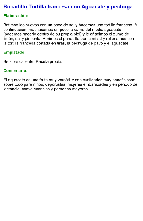 Bocadillo Tortilla francesa con Aguacate y pechuga   Elaboración:  Batimos los huevos con un poco de sal y hacemos una tortilla francesa. A continuación, machacamos un poco la carne del medio aguacate (podemos hacerlo dentro de su propia piel) y le añadimos el zumo de limón, sal y pimienta. Abrimos el panecillo por la mitad y rellenamos con la tortilla francesa cortada en tiras, la pechuga de pavo y el aguacate.  Emplatado:  Se sirve caliente. Receta propia.  Comentario:  El aguacate es una fruta muy versátil y con cualidades muy beneficiosas sobre todo para niños, deportistas, mujeres embarazadas y en periodo de lactancia, convalecencias y personas mayores.