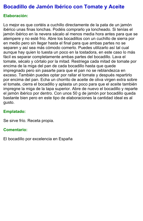 Bocadillo de Jamón Ibérico con Tomate y Aceite  Elaboración:  Lo mejor es que cortéis a cuchillo directamente de la pata de un jamón ibérico unas finas lonchas. Podéis comprarlo ya loncheado. Si tenías el jamón ibérico en la nevera sácalo al menos media hora antes para que se atempere y no esté frío. Abre los bocadillos con un cuchillo de sierra por en medio pero sin llegar hasta el final para que ambas partes no se separen y así sea más cómodo comerlo. Puedes utilizarlo así tal cual aunque hay quien lo tuesta un poco en la tostadora, en este caso lo más fácil es separar completamente ambas partes del bocadillo. Lava el tomate, sécalo y córtalo por la mitad. Restriega cada mitad de tomate por encima de la miga del pan de cada bocadillo hasta que quede impregnado pero sin pasarte para que el pan no se reblandezca en exceso. También puedes optar por rallar el tomate y después repartirlo por encima del pan. Echa un chorrito de aceite de oliva virgen extra sobre el tomate, cierra el bocadillo y aplasta un poco para que el aceite también impregne la miga de la tapa superior. Abre de nuevo el bocadillo y reparte el jamón ibérico por dentro. Con unos 50 g de jamón por bocadillo queda bastante bien pero en este tipo de elaboraciones la cantidad ideal es al gusto.  Emplatado:  Se sirve frío. Receta propia.  Comentario:  El bocadillo por excelencia en España