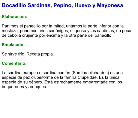 Bocadillo Sardinas, Pepino, Huevo y Mayonesa  Elaboración:  Partimos el panecillo por la mitad, untamos la parte inferior con la mostaza, ponemos unos canónigos, el queso y las sardinias, un poco de cebolla crujiente por encima y la otra parte del panecillo.  Emplatado:  Se sirve frío. Receta propia.  Comentario:  La sardina europea o sardina común (Sardina pilchardus) es una especie de pez clupeiforme de la familia Clupeidae. Es la única especie de su género.​ Está estrechamente emparentada con los boquerones y arenques.