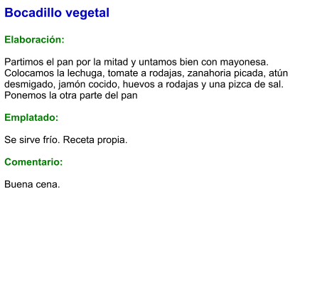 Bocadillo vegetal  Elaboración:  Partimos el pan por la mitad y untamos bien con mayonesa. Colocamos la lechuga, tomate a rodajas, zanahoria picada, atún desmigado, jamón cocido, huevos a rodajas y una pizca de sal. Ponemos la otra parte del pan  Emplatado:  Se sirve frío. Receta propia.  Comentario:  Buena cena.