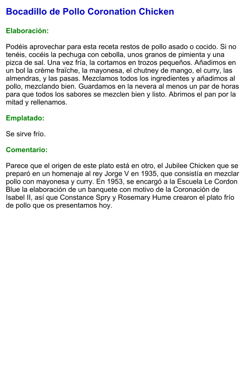 Bocadillo de Pollo Coronation Chicken  Elaboración:  Podéis aprovechar para esta receta restos de pollo asado o cocido. Si no tenéis, cocéis la pechuga con cebolla, unos granos de pimienta y una pizca de sal. Una vez fría, la cortamos en trozos pequeños. Añadimos en un bol la crème fraïche, la mayonesa, el chutney de mango, el curry, las almendras, y las pasas. Mezclamos todos los ingredientes y añadimos al pollo, mezclando bien. Guardamos en la nevera al menos un par de horas para que todos los sabores se mezclen bien y listo. Abrimos el pan por la mitad y rellenamos.  Emplatado:  Se sirve frío.  Comentario:  Parece que el origen de este plato está en otro, el Jubilee Chicken que se preparó en un homenaje al rey Jorge V en 1935, que consistía en mezclar pollo con mayonesa y curry. En 1953, se encargó a la Escuela Le Cordon Blue la elaboración de un banquete con motivo de la Coronación de Isabel II, así que Constance Spry y Rosemary Hume crearon el plato frío de pollo que os presentamos hoy.