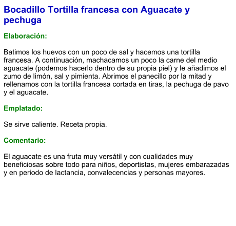 Bocadillo Tortilla francesa con Aguacate y pechuga   Elaboración:  Batimos los huevos con un poco de sal y hacemos una tortilla francesa. A continuación, machacamos un poco la carne del medio aguacate (podemos hacerlo dentro de su propia piel) y le añadimos el zumo de limón, sal y pimienta. Abrimos el panecillo por la mitad y rellenamos con la tortilla francesa cortada en tiras, la pechuga de pavo y el aguacate.  Emplatado:  Se sirve caliente. Receta propia.  Comentario:  El aguacate es una fruta muy versátil y con cualidades muy beneficiosas sobre todo para niños, deportistas, mujeres embarazadas y en periodo de lactancia, convalecencias y personas mayores.