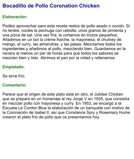 Bocadillo de Pollo Coronation Chicken  Elaboración:  Podéis aprovechar para esta receta restos de pollo asado o cocido. Si no tenéis, cocéis la pechuga con cebolla, unos granos de pimienta y una pizca de sal. Una vez fría, la cortamos en trozos pequeños. Añadimos en un bol la crème fraïche, la mayonesa, el chutney de mango, el curry, las almendras, y las pasas. Mezclamos todos los ingredientes y añadimos al pollo, mezclando bien. Guardamos en la nevera al menos un par de horas para que todos los sabores se mezclen bien y listo. Abrimos el pan por la mitad y rellenamos.  Emplatado:  Se sirve frío.  Comentario:  Parece que el origen de este plato está en otro, el Jubilee Chicken que se preparó en un homenaje al rey Jorge V en 1935, que consistía en mezclar pollo con mayonesa y curry. En 1953, se encargó a la Escuela Le Cordon Blue la elaboración de un banquete con motivo de la Coronación de Isabel II, así que Constance Spry y Rosemary Hume crearon el plato frío de pollo que os presentamos hoy.