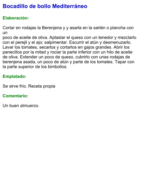 Bocadillo de bollo Mediterráneo  Elaboración:  Cortar en rodajas la Berenjena y y asarla en la sartén o plancha con un poco de aceite de oliva. Aplastar el queso con un tenedor y mezclarlo con el perejil y el ajo; salpimentar. Escurrir el atún y desmenuzarlo. Lavar los tomates, secarlos y cortarlos en gajos grandes. Abrir los panecillos por la mitad y rociar la parte inferior con un hilo de aceite de oliva. Extender un poco de queso, cubrirlo con unas rodajas de berenjena asada, un poco de atún y parte de los tomates. Tapar con la parte superior de los bimbollos.  Emplatado:  Se sirve frío. Receta propia  Comentario:  Un buen almuerzo.