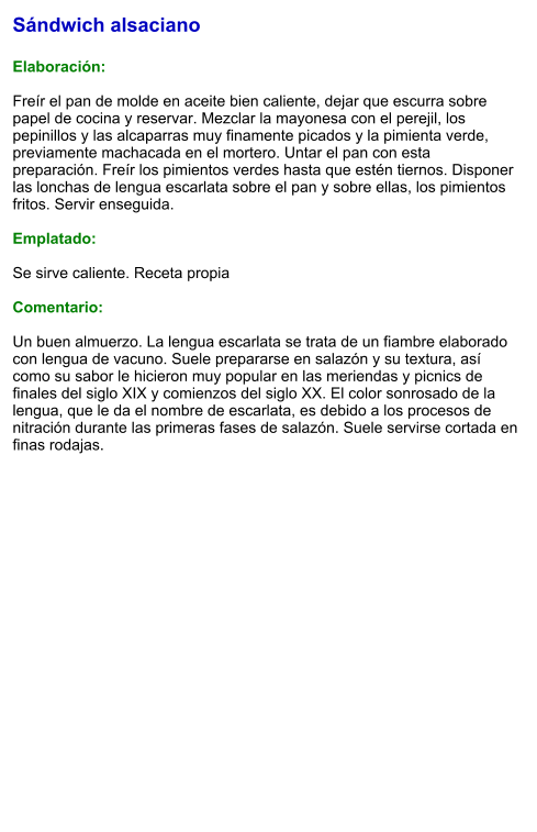 Sándwich alsaciano  Elaboración:  Freír el pan de molde en aceite bien caliente, dejar que escurra sobre papel de cocina y reservar. Mezclar la mayonesa con el perejil, los pepinillos y las alcaparras muy finamente picados y la pimienta verde, previamente machacada en el mortero. Untar el pan con esta preparación. Freír los pimientos verdes hasta que estén tiernos. Disponer las lonchas de lengua escarlata sobre el pan y sobre ellas, los pimientos fritos. Servir enseguida.  Emplatado:  Se sirve caliente. Receta propia  Comentario:  Un buen almuerzo. La lengua escarlata se trata de un fiambre elaborado con lengua de vacuno. Suele prepararse en salazón y su textura, así como su sabor le hicieron muy popular en las meriendas y picnics de finales del siglo XIX y comienzos del siglo XX. El color sonrosado de la lengua, que le da el nombre de escarlata, es debido a los procesos de nitración durante las primeras fases de salazón. Suele servirse cortada en finas rodajas.